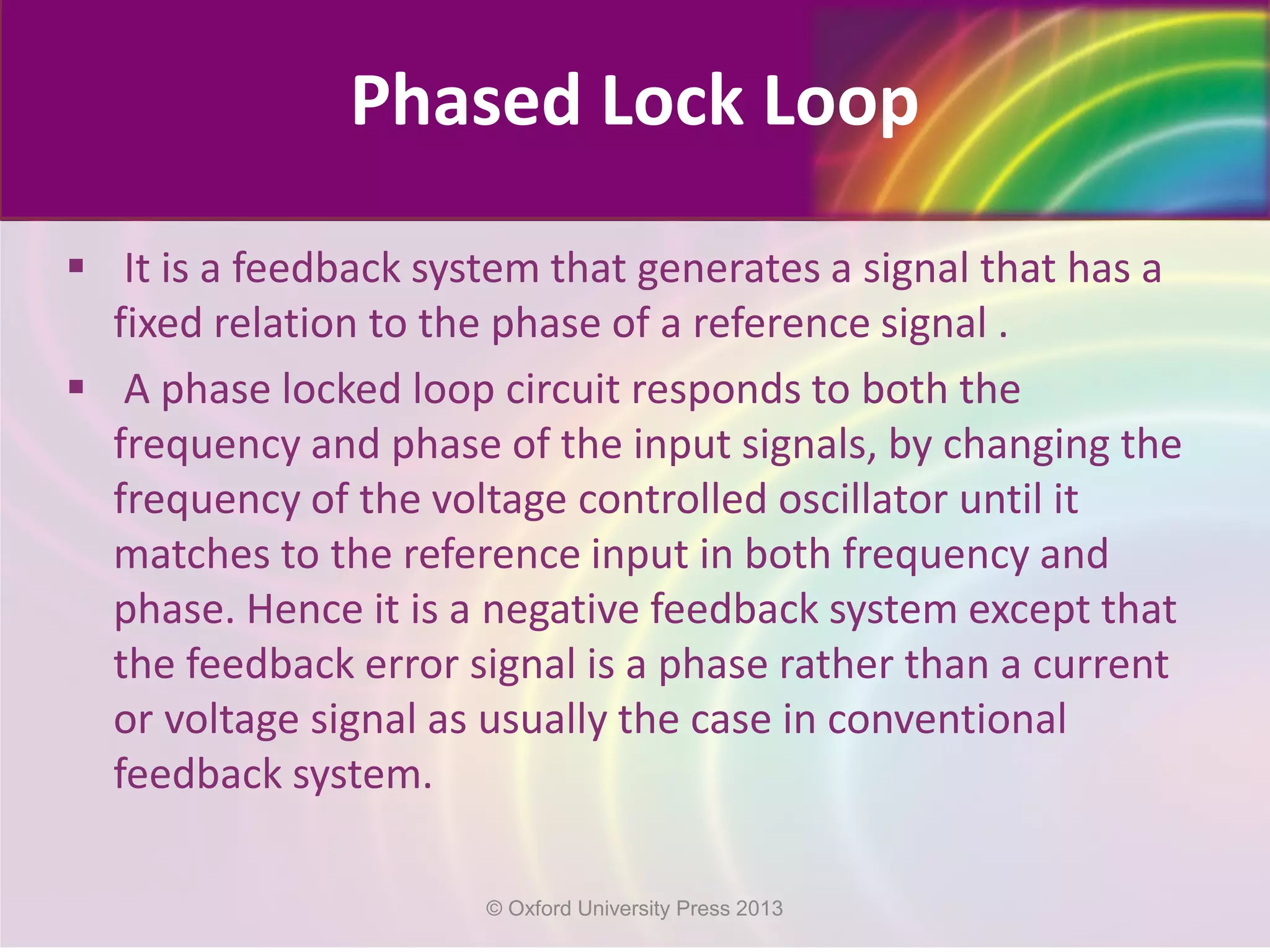 Phased Lock Loop
 It is a feedback system that generates a signal that has a
fixed relation to the phase of a reference signal .
 A phase locked loop circuit responds to both the
frequency and phase of the input signals, by changing the
frequency of the voltage controlled oscillator until it
matches to the reference input in both frequency and
phase. Hence it is a negative feedback system except that
the feedback error signal is a phase rather than a current
or voltage signal as usually the case in conventional
feedback system.
© Oxford University Press 2013
 