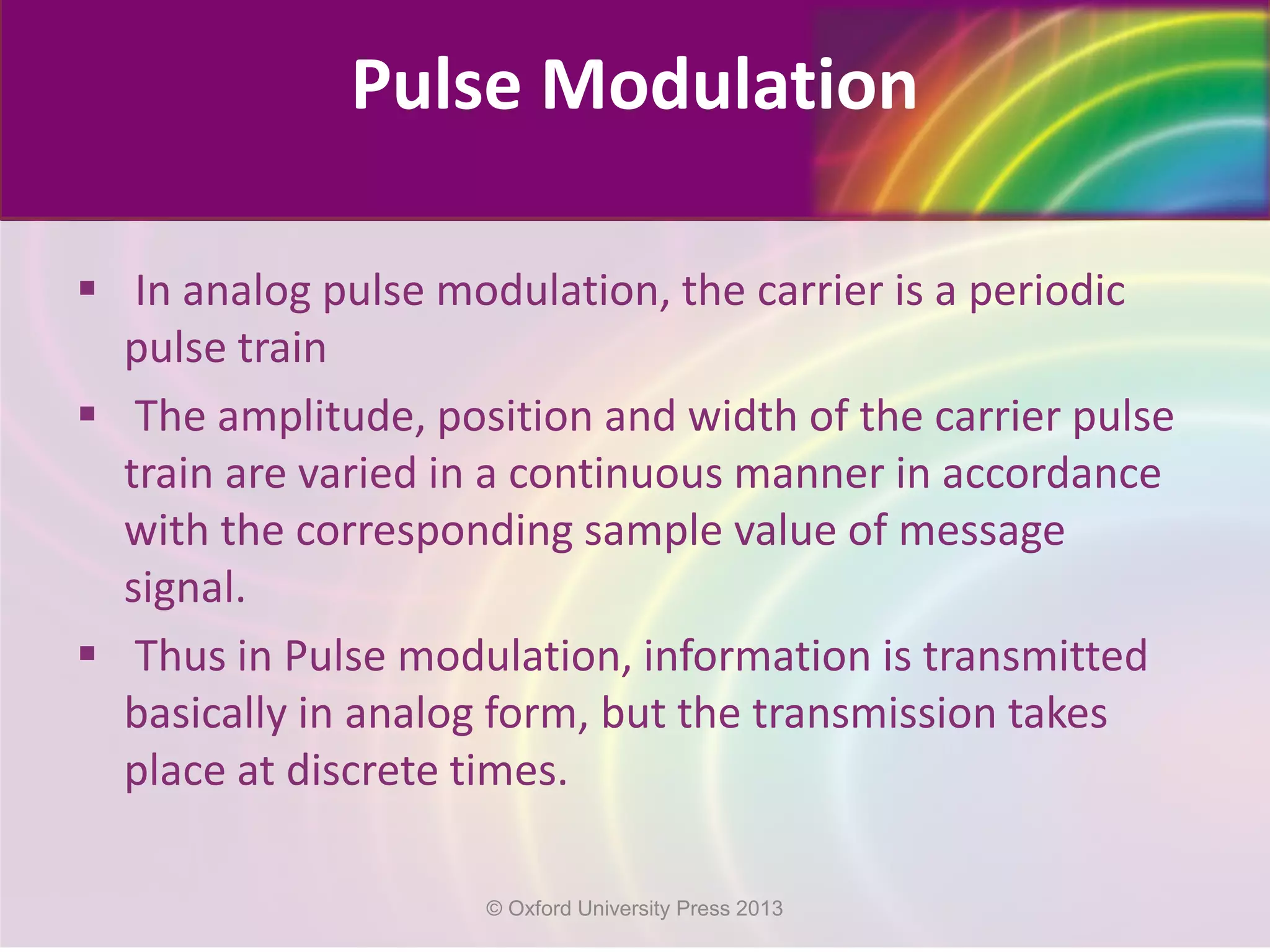 Pulse Modulation
 In analog pulse modulation, the carrier is a periodic
pulse train
 The amplitude, position and width of the carrier pulse
train are varied in a continuous manner in accordance
with the corresponding sample value of message
signal.
 Thus in Pulse modulation, information is transmitted
basically in analog form, but the transmission takes
place at discrete times.
© Oxford University Press 2013
 