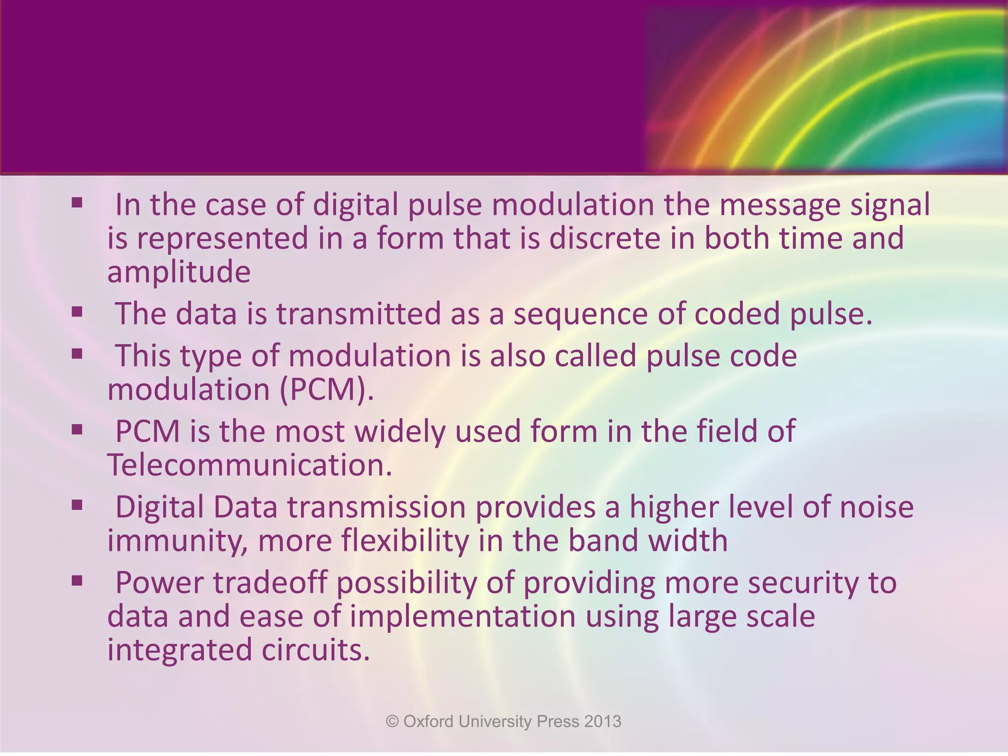  In the case of digital pulse modulation the message signal
is represented in a form that is discrete in both time and
amplitude
 The data is transmitted as a sequence of coded pulse.
 This type of modulation is also called pulse code
modulation (PCM).
 PCM is the most widely used form in the field of
Telecommunication.
 Digital Data transmission provides a higher level of noise
immunity, more flexibility in the band width
 Power tradeoff possibility of providing more security to
data and ease of implementation using large scale
integrated circuits.
© Oxford University Press 2013
 