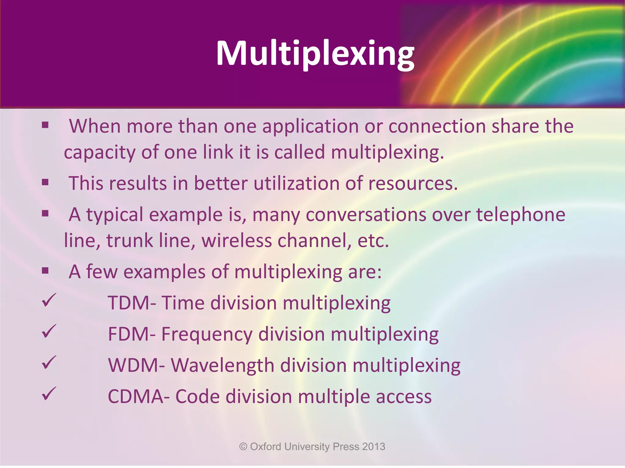  When more than one application or connection share the
capacity of one link it is called multiplexing.
 This results in better utilization of resources.
 A typical example is, many conversations over telephone
line, trunk line, wireless channel, etc.
 A few examples of multiplexing are:
 TDM- Time division multiplexing
 FDM- Frequency division multiplexing
 WDM- Wavelength division multiplexing
 CDMA- Code division multiple access
Multiplexing
© Oxford University Press 2013
 