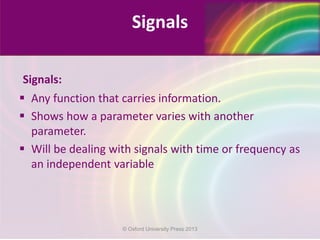 Signals:
 Any function that carries information.
 Shows how a parameter varies with another
parameter.
 Will be dealing with signals with time or frequency as
an independent variable
Signals
© Oxford University Press 2013
 