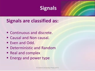 Signals are classified as:
 Continuous and discrete.
 Causal and Non causal.
 Even and Odd.
 Deterministic and Random
 Real and complex
 Energy and power type
Signals
© Oxford University Press 2013
 