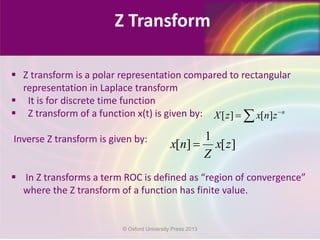 Z Transform
 Z transform is a polar representation compared to rectangular
representation in Laplace transform
 It is for discrete time function
 Z transform of a function x(t) is given by:
Inverse Z transform is given by:
 In Z transforms a term ROC is defined as “region of convergence”
where the Z transform of a function has finite value.
[ ] [ ] n
X z x n z−
= ∑
1
[ ] [ ]x n x z
Z
=
© Oxford University Press 2013
 