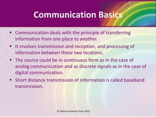 Communication Basics
 Communication deals with the principle of transferring
information from one place to another.
 It involves transmission and reception, and processing of
information between these two locations.
 The source could be in continuous form as in the case of
analog communication and as discrete signals as in the case of
digital communication.
 Short distance transmission of information is called baseband
transmission.
© Oxford University Press 2013
 
