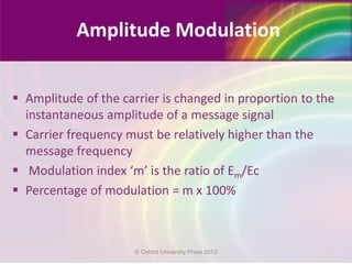 Amplitude of the carrier is changed in proportion to the
instantaneous amplitude of a message signal
 Carrier frequency must be relatively higher than the
message frequency
 Modulation index ‘m’ is the ratio of Em/Ec
 Percentage of modulation = m x 100%
Amplitude Modulation
© Oxford University Press 2013
 