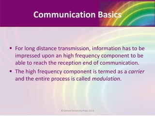 Communication Basics
 For long distance transmission, information has to be
impressed upon an high frequency component to be
able to reach the reception end of communication.
 The high frequency component is termed as a carrier
and the entire process is called modulation.
© Oxford University Press 2013
 