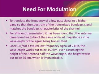 Need For Modulation
 To translate the frequency of a low-pass signal to a higher
band so that the spectrum of the transmitted bandpass signal
matches the bandpass characteristics of the channel.
 For efficient transmission, it has been found that the antenna
dimension has to be of the same order of magnitude as the
wavelength of the signal being transmitted.
 Since C= f for a typical low-frequency signal of 2 kHz, the
wavelength works out to be 150 km. Even assuming the
height of the Antenna half the wavelength, the height works
out to be 75 km, which is impracticable.
© Oxford University Press 2013
 