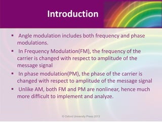  Angle modulation includes both frequency and phase
modulations.
 In Frequency Modulation(FM), the frequency of the
carrier is changed with respect to amplitude of the
message signal
 In phase modulation(PM), the phase of the carrier is
changed with respect to amplitude of the message signal
 Unlike AM, both FM and PM are nonlinear, hence much
more difficult to implement and analyze.
Introduction
© Oxford University Press 2013
 