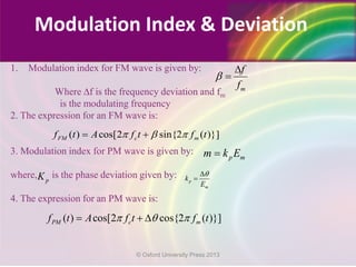 1. Modulation index for FM wave is given by:
Where ∆f is the frequency deviation and fm
is the modulating frequency
2. The expression for an FM wave is:
3. Modulation index for PM wave is given by:
where, is the phase deviation given by:
4. The expression for an PM wave is:
m
f
f
β
∆
=
( ) cos[2 sin{2 ( )}]FM c mf t A f t f tπ β π= +
p mm k E=
pK p
m
k
E
θ∆
=
( ) cos[2 cos{2 ( )}]PM c mf t A f t f tπ θ π= + ∆
Modulation Index & Deviation
© Oxford University Press 2013
 