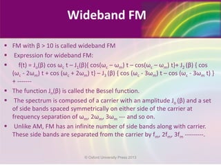  FM with β > 10 is called wideband FM
 Expression for wideband FM:
 f(t) = Jo(β) cos ωc t – J1(β){ cos(ωc – ωm) t – cos(ωc – ωm) t}+ J2 (β) { cos
(ωc - 2ωm) t + cos (ωc + 2ωm) t} – J3 (β) { cos (ωc - 3ωm) t – cos (ωc - 3ωm t) }
+ -------
 The function Jn(β) is called the Bessel function.
 The spectrum is composed of a carrier with an amplitude Jo (β) and a set
of side bands spaced symmetrically on either side of the carrier at
frequency separation of ωm, 2ωm, 3ωm --- and so on.
 Unlike AM, FM has an infinite number of side bands along with carrier.
These side bands are separated from the carrier by fm, 2fm, 3fm ---------.
Wideband FM
© Oxford University Press 2013
 