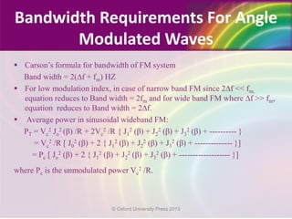  Carson’s formula for bandwidth of FM system
Band width = 2(∆f + fm) HZ
 For low modulation index, in case of narrow band FM since 2∆f << fm,
equation reduces to Band width = 2fm and for wide band FM where ∆f >> fm,
equation reduces to Band width = 2∆f.
 Average power in sinusoidal wideband FM:
PT = Vc
2 Jo
2 (β) /R + 2Vc
2 /R { J1
2 (β) + J2
2 (β) + J3
2 (β) + ---------- }
= Vc
2 /R [ J0
2 (β) + 2 { J1
2 (β) + J2
2 (β) + J3
2 (β) + -------------- }]
= Pc [ Jo
2 (β) + 2 { J1
2 (β) + J2
2 (β) + J3
2 (β) + ------------------- }]
where Pc is the unmodulated power Vc
2 /R.
Bandwidth Requirements For Angle
Modulated Waves
© Oxford University Press 2013
 