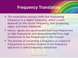 Frequency Translation
 The modulation process shifts the modulating
frequency to a higher frequency, which in turn
depends on the carrier frequency, thus producing
upper and lower sidebands.
 Hence, signals are upconverted from low frequencies
to high frequencies and downconverted from high
frequencies to low frequencies in the receiver.
 The process of converting a frequency or a band of
frequencies to another location in the frequency
spectrum is called frequency translation.
© Oxford University Press 2013
 