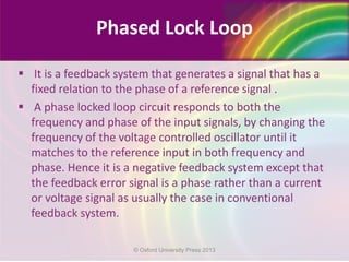 Phased Lock Loop
 It is a feedback system that generates a signal that has a
fixed relation to the phase of a reference signal .
 A phase locked loop circuit responds to both the
frequency and phase of the input signals, by changing the
frequency of the voltage controlled oscillator until it
matches to the reference input in both frequency and
phase. Hence it is a negative feedback system except that
the feedback error signal is a phase rather than a current
or voltage signal as usually the case in conventional
feedback system.
© Oxford University Press 2013
 