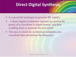  Is a powerful technique to generate RF signals.
 A direct digital synthesizer operates by storing the
points of a waveform in digital format, and then
recalling them to generate the waveform.
 The rate at which the synthesizer completes one
waveform then determines the frequency.
Direct Digital Synthesis
© Oxford University Press 2013
 