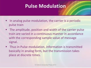 Pulse Modulation
 In analog pulse modulation, the carrier is a periodic
pulse train
 The amplitude, position and width of the carrier pulse
train are varied in a continuous manner in accordance
with the corresponding sample value of message
signal.
 Thus in Pulse modulation, information is transmitted
basically in analog form, but the transmission takes
place at discrete times.
© Oxford University Press 2013
 