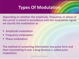 Types Of Modulation
Depending on whether the amplitude, frequency, or phase of
the carrier is varied in accordance with the modulation signal,
we classify the modulation as
 Amplitude modulation
 Frequency modulation
 Phase modulation.
The method of converting information into pulse form and
then transmitting it over a long distance is called pulse
modulation.
© Oxford University Press 2013
 