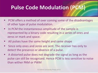  PCM offers a method of over coming some of the disadvantages
of other type of pulse modulation.
 In PCM the instantaneous amplitude of the sample is
represented by a binary code resulting in a series of ones and
zeros or mark and space.
 All pulses have the same height and same shape
 Since only ones and zeros are sent. The receiver has only to
detect the presence or absence of a pulse.
 A distorted pulse does not degrade the signal as long as the
pulse can still be recognized. Hence PCM is less sensitive to noise
than wither PAM or PWM
Pulse Code Modulation (PCM)
© Oxford University Press 2013
 
