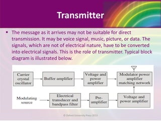 Transmitter
 The message as it arrives may not be suitable for direct
transmission. It may be voice signal, music, picture, or data. The
signals, which are not of electrical nature, have to be converted
into electrical signals. This is the role of transmitter. Typical block
diagram is illustrated below.
© Oxford University Press 2013
 
