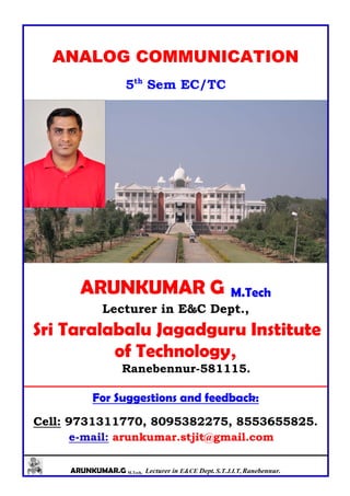 ARUNKUMAR.G M.Tech, Lecturer in E&CE Dept. S.T.J.I.T, Ranebennur.
ANALOG COMMUNICATION
5th
Sem EC/TC
ARUNKUMAR G M.Tech
Lecturer in E&C Dept.,
Sri Taralabalu Jagadguru Institute
of Technology,
Ranebennur-581115.
For Suggestions and feedback:
Cell: 9731311770, 8095382275, 8553655825.
e-mail: arunkumar.stjit@gmail.com
 