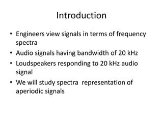 Introduction
• Engineers view signals in terms of frequency
spectra
• Audio signals having bandwidth of 20 kHz
• Loudspeakers responding to 20 kHz audio
signal
• We will study spectra representation of
aperiodic signals
 