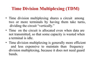Time Division Multiplexing (TDM)
• Time division multiplexing shares a circuit among
two or more terminals by having them take turns,
dividing the circuit “vertically.”
• Time on the circuit is allocated even when data are
not transmitted, so that some capacity is wasted when
a terminal is idle.
• Time division multiplexing is generally more efficient
and less expensive to maintain than frequency
division multiplexing, because it does not need guard
bands.
 