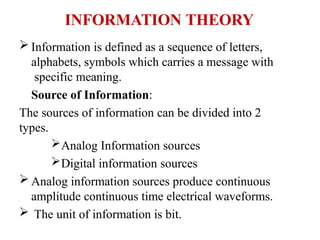 INFORMATION THEORY
 Information is defined as a sequence of letters,
alphabets, symbols which carries a message with
specific meaning.
Source of Information:
The sources of information can be divided into 2
types.
Analog Information sources
Digital information sources
 Analog information sources produce continuous
amplitude continuous time electrical waveforms.
 The unit of information is bit.
 