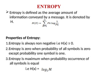 ENTROPY
 Entropy is defined as the average amount of
information conveyed by a message. It is denoted by
H.
Properties of Entropy:
1.Entropy is always non negative i.e H(x) ≥ 0.
2.Entropy is zero when probability of all symbols is zero
except probability one symbol is one.
3.Entropy is maximum when probability occurrence of
all symbols is equal
i.e H(x) =
 