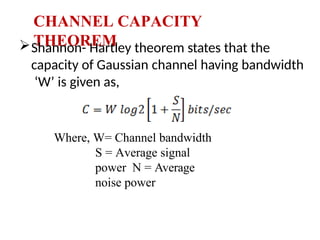 CHANNEL CAPACITY
THEOREM
Shannon- Hartley theorem states that the
capacity of Gaussian channel having bandwidth
‘W’ is given as,
Where, W= Channel bandwidth
S = Average signal
power N = Average
noise power
 