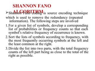 SHANNON FANO
ALGORITHM
Shannon Fano coding is source encoding technique
which is used to remove the redundancy (repeated
information). The following steps are involved
1.For a given list of symbols, develop a corresponding
list of probabilities or frequency counts so that each
symbol’s relative frequency of occurrence is known.
2.Sort the lists of symbols according to frequency, with
the most frequently occurring symbols at the left and
the least common at the right.
3.Divide the list into two parts, with the total frequency
counts of the left part being as close to the total of the
right as possible.
 