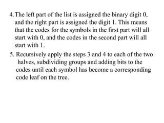 4.The left part of the list is assigned the binary digit 0,
and the right part is assigned the digit 1. This means
that the codes for the symbols in the first part will all
start with 0, and the codes in the second part will all
start with 1.
5. Recursively apply the steps 3 and 4 to each of the two
halves, subdividing groups and adding bits to the
codes until each symbol has become a corresponding
code leaf on the tree.
 