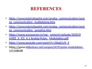 • https://www.tutorialspoint.com/analog_communication/anal
og_communication_multiplexing.htm
• https://www.tutorialspoint.com/analog_communication/anal
og_communication_sampling.htm
• https://www.scesasaram.in/wp- content/uploads/2020/0
4/EEE_6_ICS_6.1 Analog-Pulse- Modulation.pdf
• https://www.youtube.com/watch?v=2XjqS1clY_E
• https://www.slideshare.net/sanjeev2419/pulse-modulation-
121168648
REFERENCES
27
 