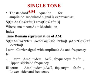 SINGLE TONE
AM
• Thestandard equation for
amplitude modulated signal is expressed as,
S(t)= Ac Cos2πfct[1+ma(Cos2πfmt)]
Where, ma = Am/Ac = Modulation
Index
Time Domain representation of AM:
S(t)=AcCos2πfct+μAc/2Cos[2πfc+2πfm]t+μAc/2Cos[2πf
c-2πfm]t
I term: Carrier signal with amplitude Ac and frequency
fc.
II. term: Amplitude= μAc/2, frequency= fc+fm ,
Upper sideband frequency
III.term: Amplitude= μAc/2, frequency= fc-fm ,
Lower sideband frequency
 