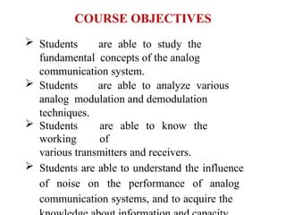 COURSE OBJECTIVES
 Students are able to study the
fundamental concepts of the analog
communication system.
 Students are able to analyze various
analog modulation and demodulation
techniques.
 Students are able to know the
working of
various transmitters and receivers.
 Students are able to understand the influence
of noise on the performance of analog
communication systems, and to acquire the
 