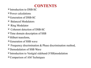 CONTENTS
Introduction to DSB-SC
Power calculations
Generation of DSB-SC
 Balanced Modulators
 Ring Modulator
 Coherent detection of DSB-SC
Time domain description of SSB
Hilbert transform,
Generation of SSB wave
 Frequency discrimination & Phase discrimination method,
Demodulation of SSB Wave
Introduction to Vestigial sideband (VSB)modulation
Comparison of AM Techniques
 