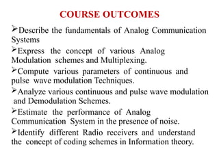 COURSE OUTCOMES
Describe the fundamentals of Analog Communication
Systems
Express the concept of various Analog
Modulation schemes and Multiplexing.
Compute various parameters of continuous and
pulse wave modulation Techniques.
Analyze various continuous and pulse wave modulation
and Demodulation Schemes.
Estimate the performance of Analog
Communication System in the presence of noise.
Identify different Radio receivers and understand
the concept of coding schemes in Information theory.
 