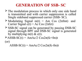 GENERATION OF SSB- SC
 The modulation process in which only one side band
is transmitted and with carrier suppression is called
Single sideband suppressed carrier (SSB- SC).
 Modulating Signal m(t) = Am Cos (2πfmt) and
Carrier Signal c(t) = Ac Cos (2πfct)
 SSB-SC signal can be generated by passing DSB-SC
signal through BPF and DSB-SC signal is generated
by multiplying m(t) & c(t).
ASSB-SC(t) = AmAc/2 Cos2π(fc+fm)t
(or)
ASSB-SC(t) = AmAc/2 Cos2π(fc-fm)t
 