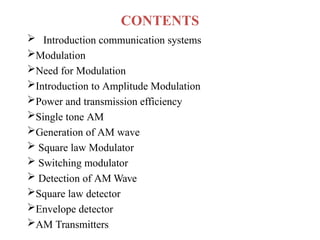 CONTENTS
 Introduction communication systems
Modulation
Need for Modulation
Introduction to Amplitude Modulation
Power and transmission efficiency
Single tone AM
Generation of AM wave
 Square law Modulator
 Switching modulator
 Detection of AM Wave
Square law detector
Envelope detector
AM Transmitters
 