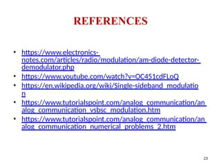 • https://www.electronics-
notes.com/articles/radio/modulation/am-diode-detector-
demodulator.php
• https://www.youtube.com/watch?v=OC451cdFLoQ
• https://en.wikipedia.org/wiki/Single-sideband_modulatio
n
• https://www.tutorialspoint.com/analog_communication/an
alog_communication_vsbsc_modulation.htm
• https://www.tutorialspoint.com/analog_communication/an
alog_communication_numerical_problems_2.htm
REFERENCES
23
 
