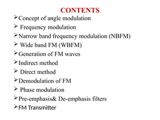 CONTENTS
Concept of angle modulation
 Frequency modulation
Narrow band frequency modulation (NBFM)
 Wide band FM (WBFM)
Generation of FM waves
Indirect method
 Direct method
Demodulation of FM
 Phase modulation
Pre-emphasis& De-emphasis filters
FM Transmitter
 