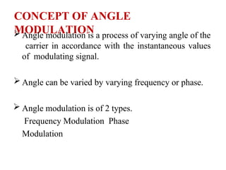 CONCEPT OF ANGLE
MODULATION
 Angle modulation is a process of varying angle of the
carrier in accordance with the instantaneous values
of modulating signal.
 Angle can be varied by varying frequency or phase.
 Angle modulation is of 2 types.
Frequency Modulation Phase
Modulation
 