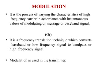 MODULATION
• It is the process of varying the characteristics of high
frequency carrier in accordance with instantaneous
values of modulating or message or baseband signal.
(Or)
• It is a frequency translation technique which converts
baseband or low frequency signal to bandpass or
high frequency signal.
• Modulation is used in the transmitter.
 