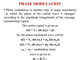 PHASE MODULATION
Phase modulation is another type of angle modulation
in which the phase of the carrier wave is changed
according to the amplitude (magnitude) of the message
(modulating) signal.
The carrier signal is given as
c(t) = VC sin (ωct + φ)
So, the phase modulated wave will be
s(t) = VC sin (ωct + φm sin ωmt)
s(t) = VC sin (ωct + mp sin ωmt)
: φm = mp = modulation index
wave is given as
m = K V
 