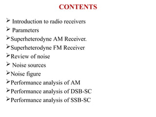 CONTENTS
 Introduction to radio receivers
 Parameters
Superheterodyne AM Receiver.
Superheterodyne FM Receiver
Review of noise
 Noise sources
Noise figure
Performance analysis of AM
Performance analysis of DSB-SC
Performance analysis of SSB-SC
 