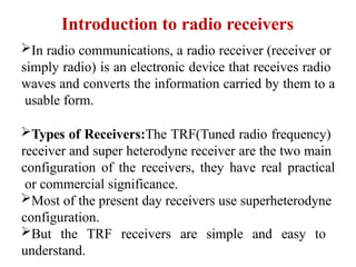 Introduction to radio receivers
In radio communications, a radio receiver (receiver or
simply radio) is an electronic device that receives radio
waves and converts the information carried by them to a
usable form.
Types of Receivers:The TRF(Tuned radio frequency)
receiver and super heterodyne receiver are the two main
configuration of the receivers, they have real practical
or commercial significance.
Most of the present day receivers use superheterodyne
configuration.
But the TRF receivers are simple and easy to
understand.
 
