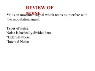 REVIEW OF
NOISE
It is an unwanted signal which tends to interfere with
the modulating signal.
Types of noise:
Noise is basically divided into
•External Noise
•Internal Noise
 