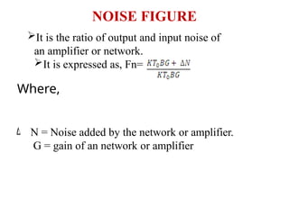 NOISE FIGURE
It is the ratio of output and input noise of
an amplifier or network.
It is expressed as, Fn=
Where,
N = Noise added by the network or amplifier.
G = gain of an network or amplifier
 