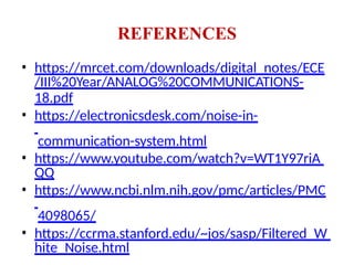 REFERENCES
• https://mrcet.com/downloads/digital_notes/ECE
/III%20Year/ANALOG%20COMMUNICATIONS-
18.pdf
• https://electronicsdesk.com/noise-in-
communication-system.html
• https://www.youtube.com/watch?v=WT1Y97riA
QQ
• https://www.ncbi.nlm.nih.gov/pmc/articles/PMC
4098065/
• https://ccrma.stanford.edu/~jos/sasp/Filtered_W
hite_Noise.html
 