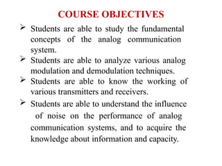 COURSE OBJECTIVES
 Students are able to study the fundamental
concepts of the analog communication
system.
 Students are able to analyze various analog
modulation and demodulation techniques.
 Students are able to know the working of
various transmitters and receivers.
 Students are able to understand the influence
of noise on the performance of analog
communication systems, and to acquire the
knowledge about information and capacity.
 