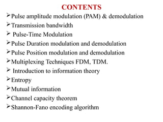 CONTENTS
Pulse amplitude modulation (PAM) & demodulation
Transmission bandwidth
 Pulse-Time Modulation
Pulse Duration modulation and demodulation
Pulse Position modulation and demodulation
Multiplexing Techniques FDM, TDM.
 Introduction to information theory
Entropy
Mutual information
Channel capacity theorem
Shannon-Fano encoding algorithm
 