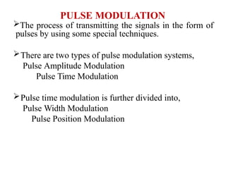 PULSE MODULATION
The process of transmitting the signals in the form of
pulses by using some special techniques.
There are two types of pulse modulation systems,
Pulse Amplitude Modulation
Pulse Time Modulation
Pulse time modulation is further divided into,
Pulse Width Modulation
Pulse Position Modulation
 